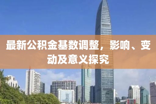 最新公积金基数调整，影响、变动及意义探究