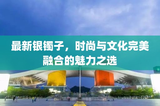 最新银镯子，时尚与文化完美融合的魅力之选