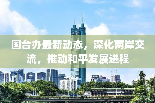 国台办最新动态，深化两岸交流，推动和平发展进程