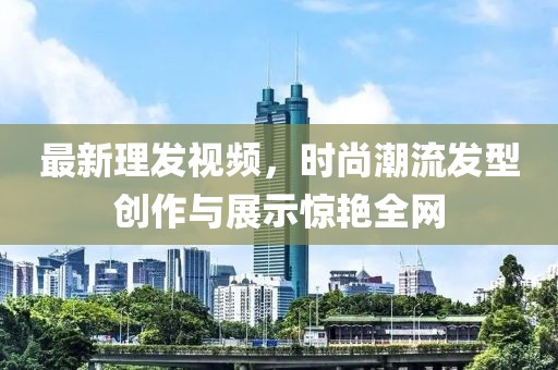 最新理发视频，时尚潮流发型创作与展示惊艳全网