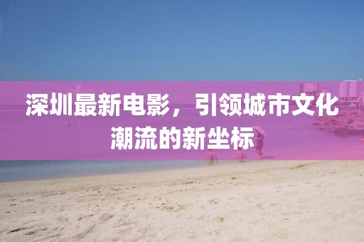 深圳最新电影，引领城市文化潮流的新坐标