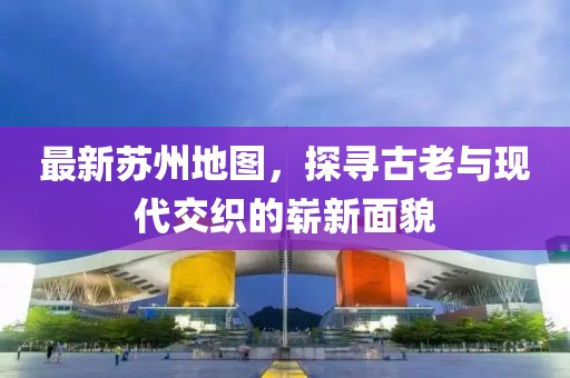 最新苏州地图，探寻古老与现代交织的崭新面貌