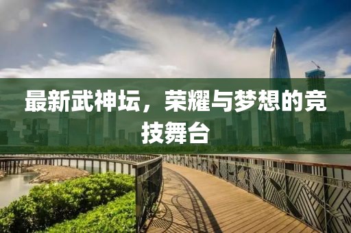 最新武神坛，荣耀与梦想的竞技舞台