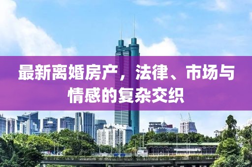 最新离婚房产，法律、市场与情感的复杂交织