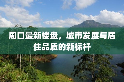 周口最新楼盘，城市发展与居住品质的新标杆