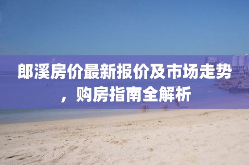 郎溪房价最新报价及市场走势，购房指南全解析