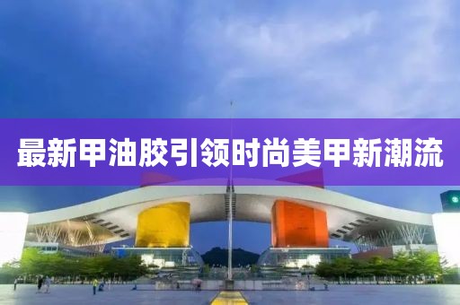 最新甲油胶引领时尚美甲新潮流