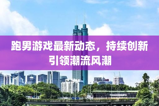 跑男游戏最新动态，持续创新引领潮流风潮