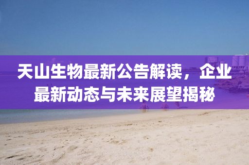 天山生物最新公告解读，企业最新动态与未来展望揭秘