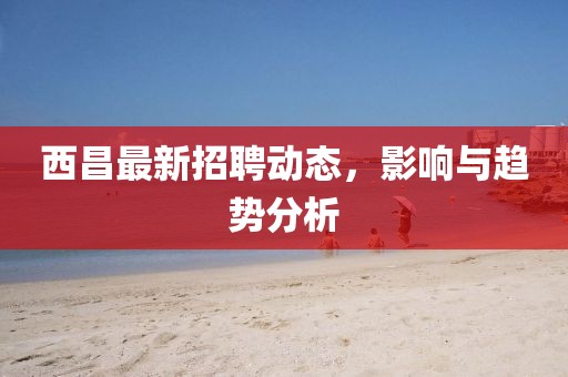 西昌最新招聘动态，影响与趋势分析