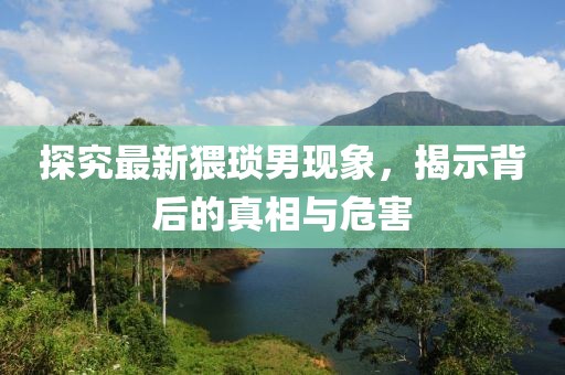探究最新猥琐男现象，揭示背后的真相与危害