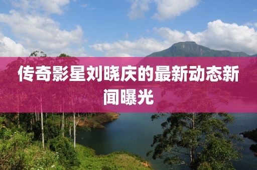 传奇影星刘晓庆的最新动态新闻曝光