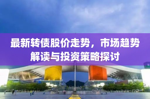 最新转债股价走势，市场趋势解读与投资策略探讨