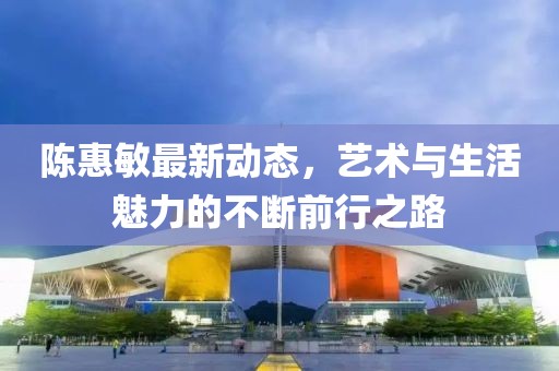 陈惠敏最新动态，艺术与生活魅力的不断前行之路