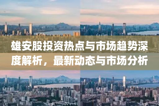 雄安股投资热点与市场趋势深度解析，最新动态与市场分析
