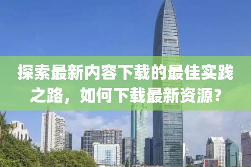 探索最新内容下载的最佳实践之路，如何下载最新资源？