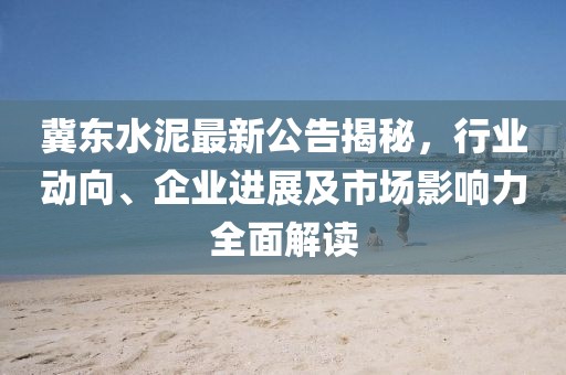 冀东水泥最新公告揭秘，行业动向、企业进展及市场影响力全面解读