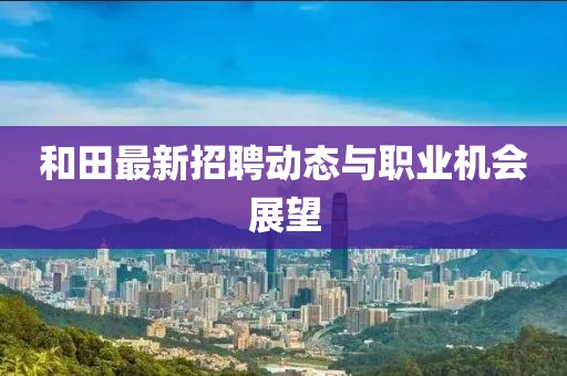 和田最新招聘动态与职业机会展望