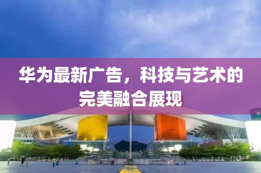 华为最新广告，科技与艺术的完美融合展现