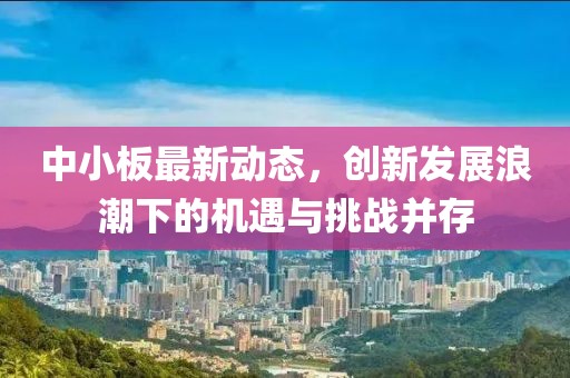 中小板最新动态，创新发展浪潮下的机遇与挑战并存