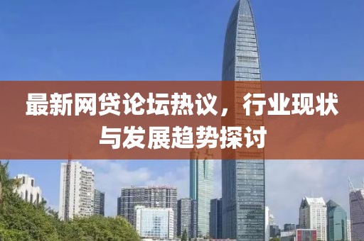 最新网贷论坛热议，行业现状与发展趋势探讨