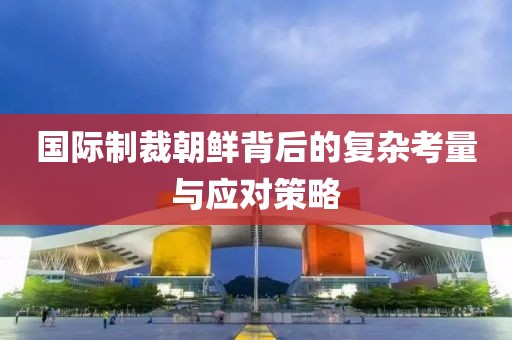 国际制裁朝鲜背后的复杂考量与应对策略