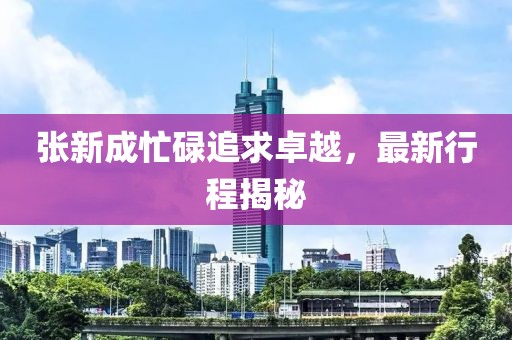 张新成忙碌追求卓越，最新行程揭秘