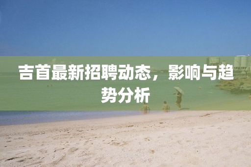 吉首最新招聘动态，影响与趋势分析
