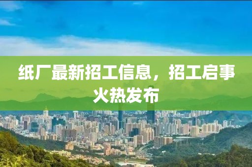 纸厂最新招工信息，招工启事火热发布