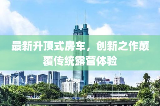 最新升顶式房车，创新之作颠覆传统露营体验