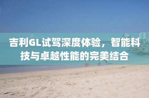 吉利GL试驾深度体验，智能科技与卓越性能的完美结合