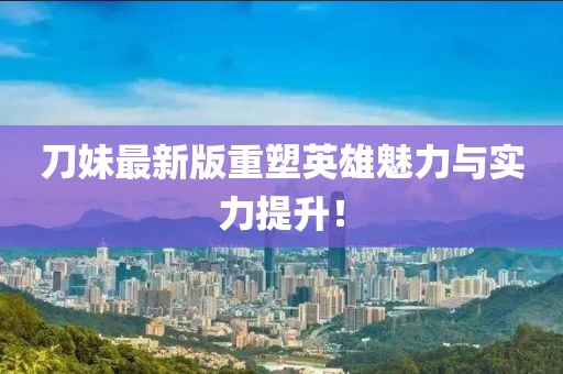 刀妹最新版重塑英雄魅力与实力提升！