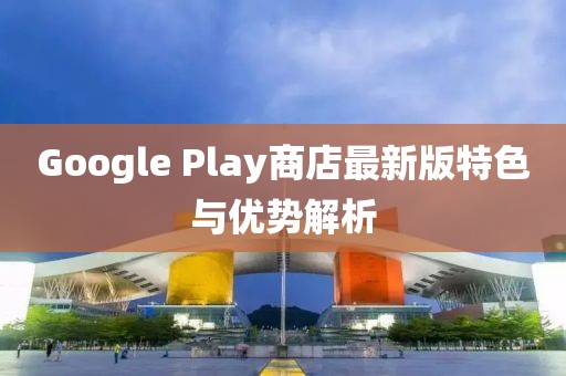 Google Play商店最新版特色与优势解析