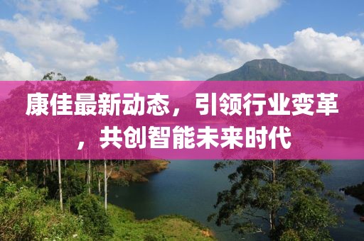 康佳最新动态，引领行业变革，共创智能未来时代