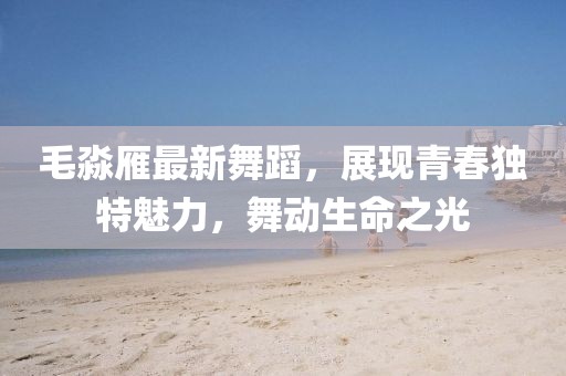 毛淼雁最新舞蹈，展现青春独特魅力，舞动生命之光