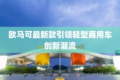 欧马可最新款引领轻型商用车创新潮流