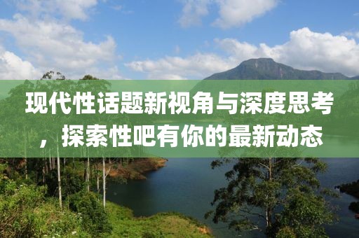 现代性话题新视角与深度思考，探索性吧有你的最新动态