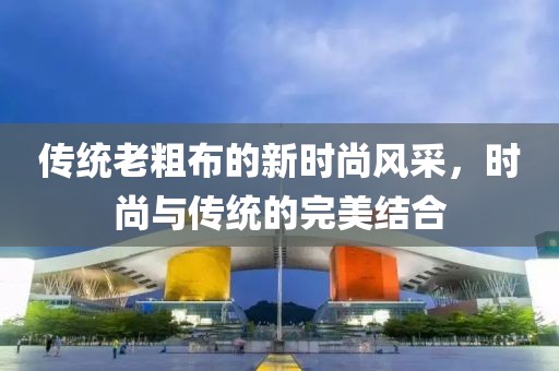 传统老粗布的新时尚风采，时尚与传统的完美结合