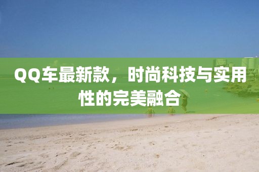 QQ车最新款，时尚科技与实用性的完美融合