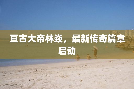 亘古大帝林焱，最新传奇篇章启动