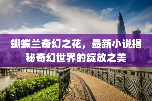 蝴蝶兰奇幻之花，最新小说揭秘奇幻世界的绽放之美