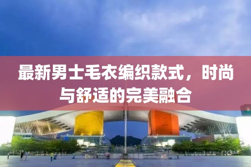 最新男士毛衣编织款式，时尚与舒适的完美融合