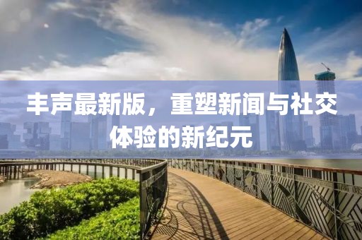 丰声最新版，重塑新闻与社交体验的新纪元