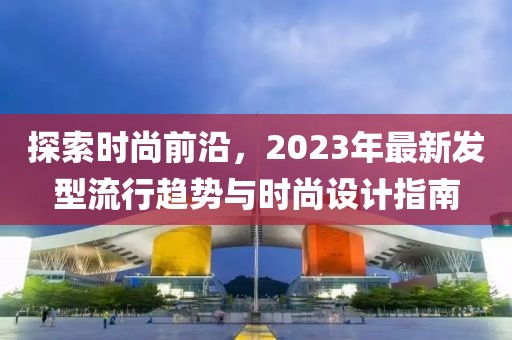 探索时尚前沿，2023年最新发型流行趋势与时尚设计指南