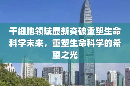 干细胞领域最新突破重塑生命科学未来，重塑生命科学的希望之光