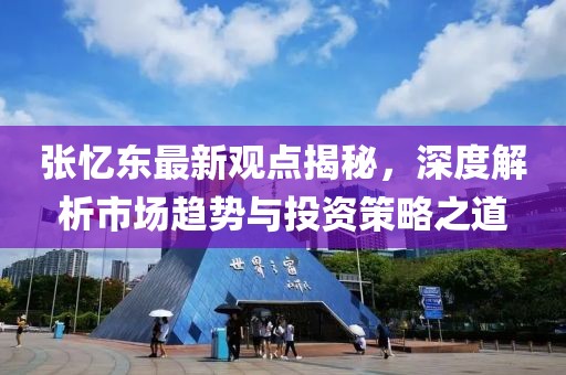 张忆东最新观点揭秘，深度解析市场趋势与投资策略之道