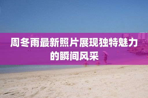 周冬雨最新照片展现独特魅力的瞬间风采