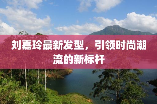 刘嘉玲最新发型，引领时尚潮流的新标杆