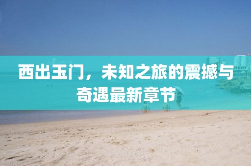 西出玉门，未知之旅的震撼与奇遇最新章节