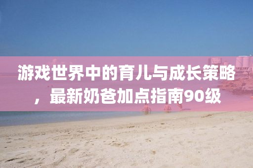 游戏世界中的育儿与成长策略，最新奶爸加点指南90级